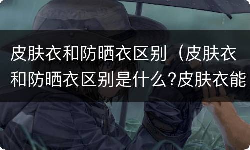 皮肤衣和防晒衣区别（皮肤衣和防晒衣区别是什么?皮肤衣能代替防晒衣吗?(图）