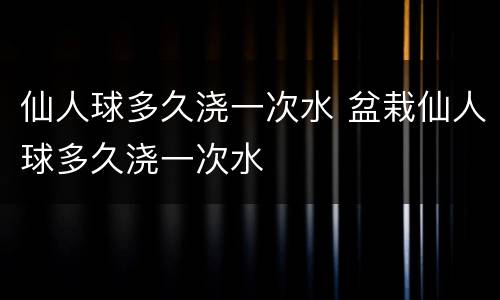 仙人球多久浇一次水 盆栽仙人球多久浇一次水