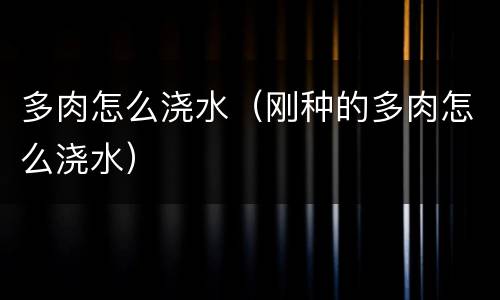 多肉怎么浇水（刚种的多肉怎么浇水）