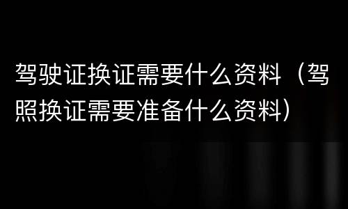 驾驶证换证需要什么资料（驾照换证需要准备什么资料）