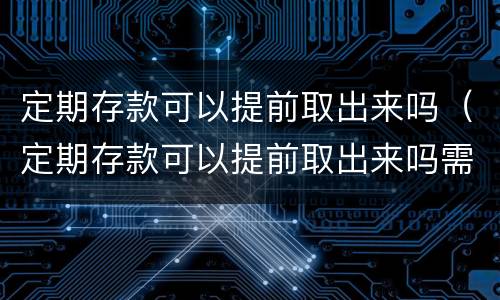 定期存款可以提前取出来吗（定期存款可以提前取出来吗需要本人吗）
