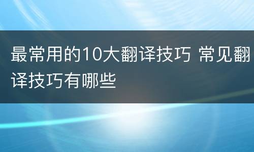 最常用的10大翻译技巧 常见翻译技巧有哪些