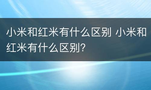 小米和红米有什么区别 小米和红米有什么区别?