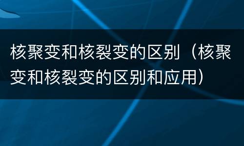 核聚变和核裂变的区别（核聚变和核裂变的区别和应用）
