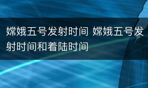 嫦娥五号发射时间 嫦娥五号发射时间和着陆时间
