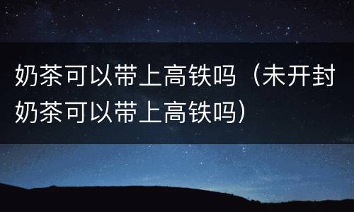 奶茶可以带上高铁吗（未开封奶茶可以带上高铁吗）