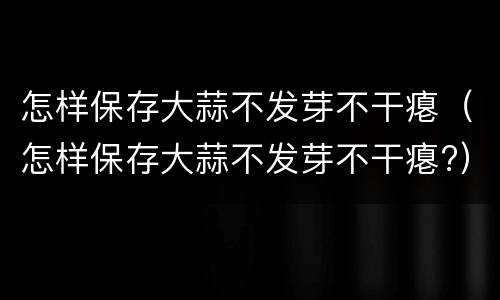 怎样保存大蒜不发芽不干瘪（怎样保存大蒜不发芽不干瘪?）