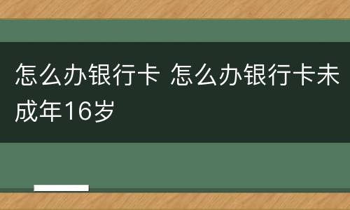 怎么办银行卡 怎么办银行卡未成年16岁