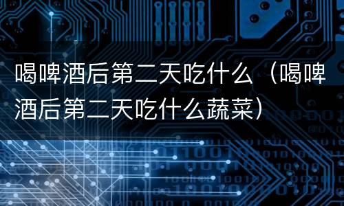 喝啤酒后第二天吃什么（喝啤酒后第二天吃什么蔬菜）