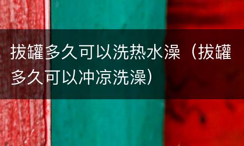 拔罐多久可以洗热水澡（拔罐多久可以冲凉洗澡）