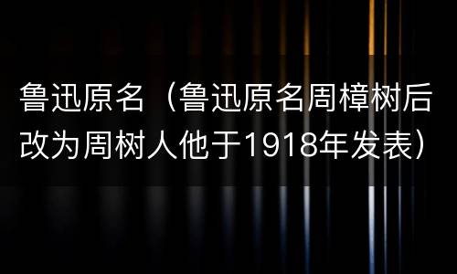 鲁迅原名（鲁迅原名周樟树后改为周树人他于1918年发表）