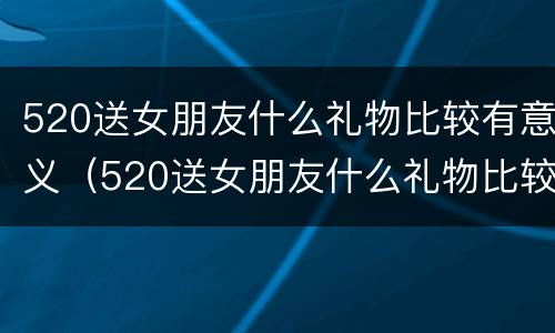 520送女朋友什么礼物比较有意义（520送女朋友什么礼物比较有意义呢）