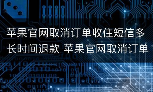 苹果官网取消订单收住短信多长时间退款 苹果官网取消订单多久退款