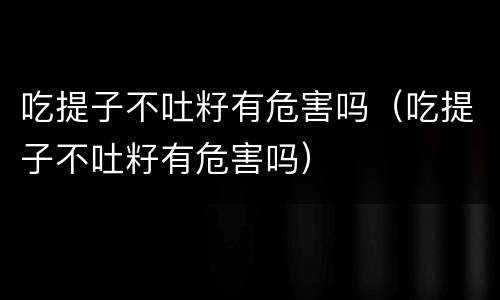 吃提子不吐籽有危害吗（吃提子不吐籽有危害吗）