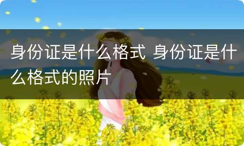 身份证是什么格式 身份证是什么格式的照片