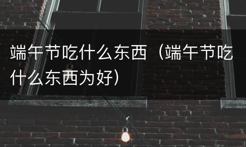 端午节吃什么东西（端午节吃什么东西为好）