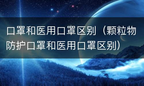 口罩和医用口罩区别（颗粒物防护口罩和医用口罩区别）