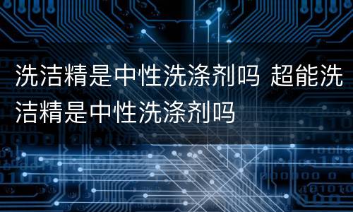 洗洁精是中性洗涤剂吗 超能洗洁精是中性洗涤剂吗