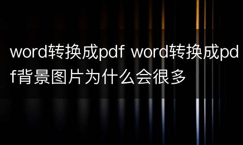word转换成pdf word转换成pdf背景图片为什么会很多
