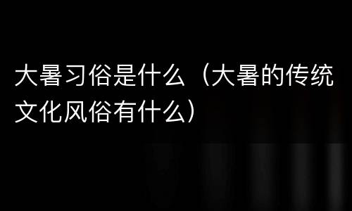 大暑习俗是什么（大暑的传统文化风俗有什么）