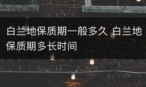 白兰地保质期一般多久 白兰地保质期多长时间