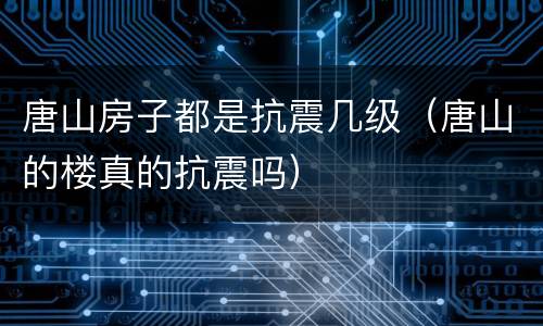 唐山房子都是抗震几级（唐山的楼真的抗震吗）