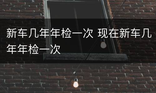 新车几年年检一次 现在新车几年年检一次