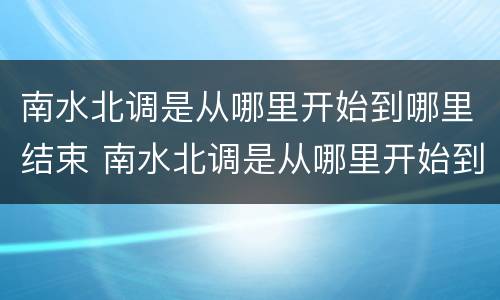 南水北调是从哪里开始到哪里结束 南水北调是从哪里开始到哪里结束视频