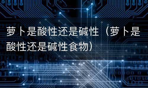 萝卜是酸性还是碱性（萝卜是酸性还是碱性食物）