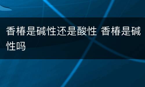 香椿是碱性还是酸性 香椿是碱性吗