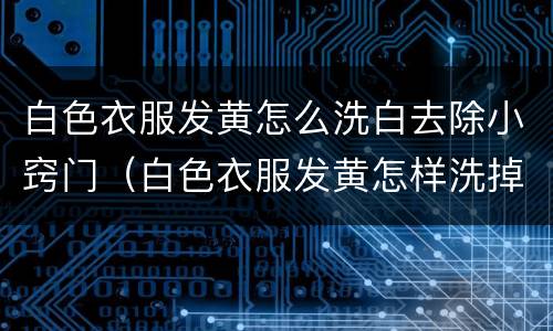 白色衣服发黄怎么洗白去除小窍门（白色衣服发黄怎样洗掉）