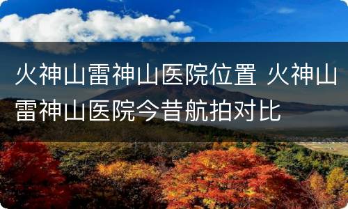 火神山雷神山医院位置 火神山雷神山医院今昔航拍对比