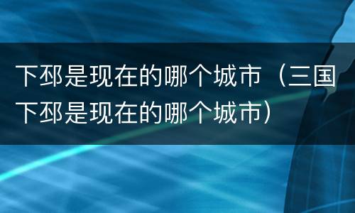 下邳是现在的哪个城市（三国下邳是现在的哪个城市）