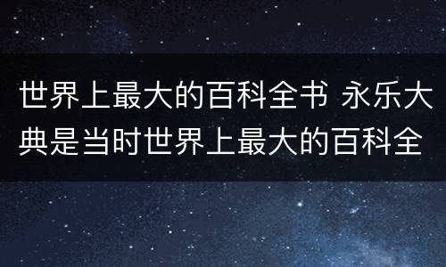 世界上最大的百科全书 永乐大典是当时世界上最大的百科全书