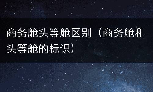 商务舱头等舱区别（商务舱和头等舱的标识）