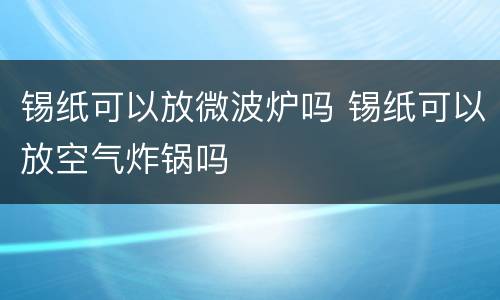 锡纸可以放微波炉吗 锡纸可以放空气炸锅吗