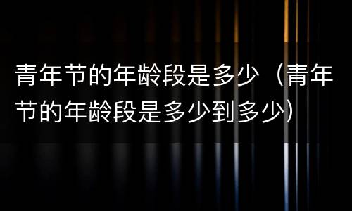 青年节的年龄段是多少（青年节的年龄段是多少到多少）