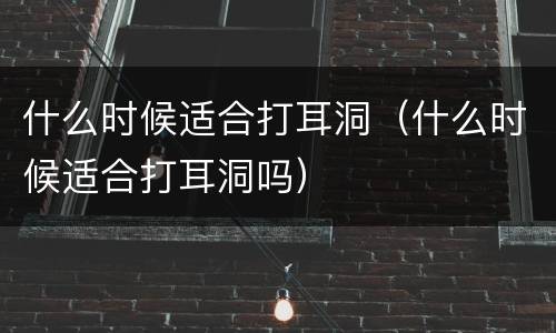 什么时候适合打耳洞（什么时候适合打耳洞吗）