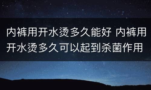 内裤用开水烫多久能好 内裤用开水烫多久可以起到杀菌作用吗