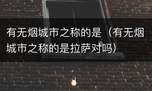 有无烟城市之称的是（有无烟城市之称的是拉萨对吗）