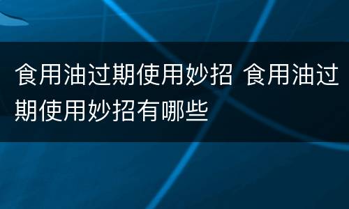 食用油过期使用妙招 食用油过期使用妙招有哪些