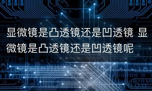 显微镜是凸透镜还是凹透镜 显微镜是凸透镜还是凹透镜呢