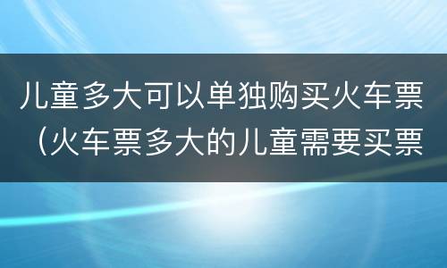 儿童多大可以单独购买火车票（火车票多大的儿童需要买票）