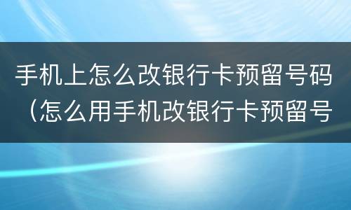 手机上怎么改银行卡预留号码（怎么用手机改银行卡预留号码）