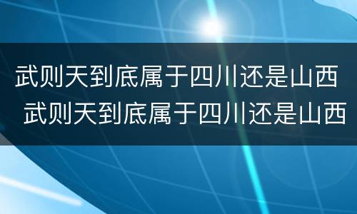 武则天到底属于四川还是山西 武则天到底属于四川还是山西人