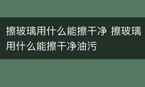 擦玻璃用什么能擦干净 擦玻璃用什么能擦干净油污