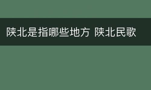 陕北是指哪些地方 陕北民歌
