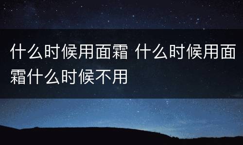 什么时候用面霜 什么时候用面霜什么时候不用