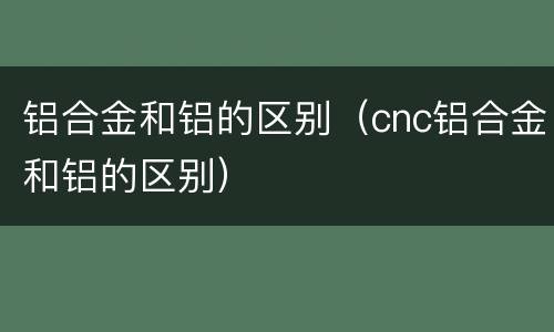 铝合金和铝的区别（cnc铝合金和铝的区别）