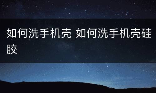 如何洗手机壳 如何洗手机壳硅胶